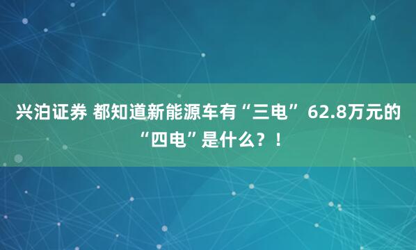 兴泊证券 都知道新能源车有“三电” 62.8万元的“四电”是什么？！