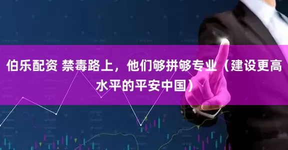 伯乐配资 禁毒路上，他们够拼够专业（建设更高水平的平安中国）