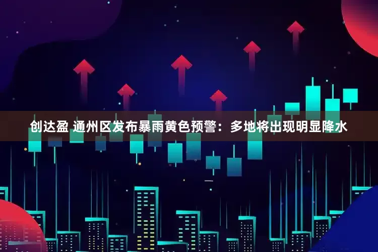 创达盈 通州区发布暴雨黄色预警：多地将出现明显降水