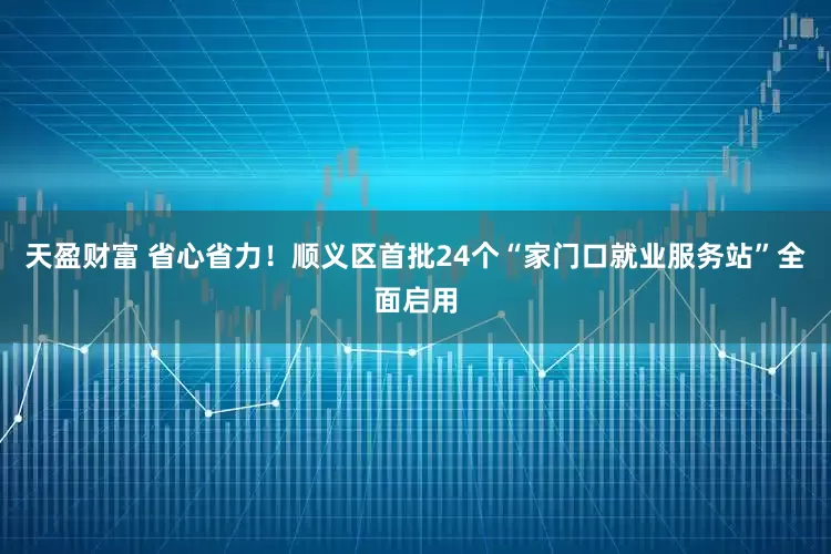 天盈财富 省心省力！顺义区首批24个“家门口就业服务站”全面启用