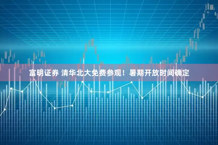 富明证券 清华北大免费参观！暑期开放时间确定