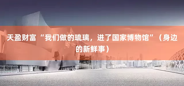 天盈财富 “我们做的琉璃，进了国家博物馆”（身边的新鲜事）