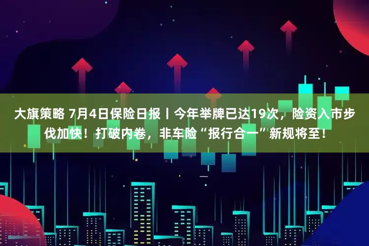 大旗策略 7月4日保险日报丨今年举牌已达19次，险资入市步伐加快！打破内卷，非车险“报行合一”新规将至！