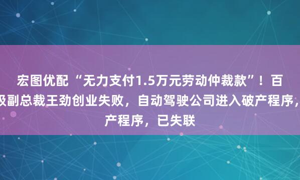 宏图优配 “无力支付1.5万元劳动仲裁款”！百度前高级副总裁王劲创业失败，自动驾驶公司进入破产程序，已失联