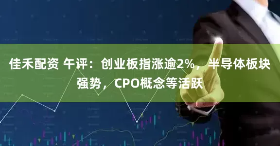 佳禾配资 午评：创业板指涨逾2%，半导体板块强势，CPO概念等活跃